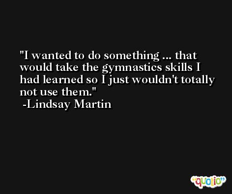I wanted to do something ... that would take the gymnastics skills I had learned so I just wouldn't totally not use them. -Lindsay Martin
