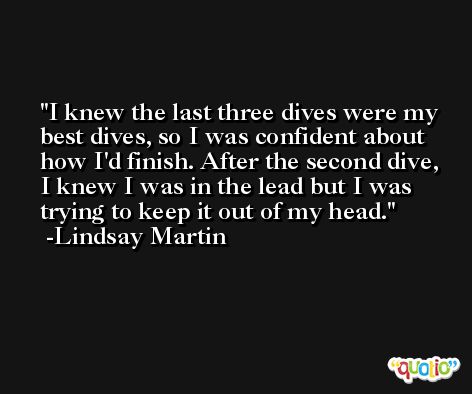 I knew the last three dives were my best dives, so I was confident about how I'd finish. After the second dive, I knew I was in the lead but I was trying to keep it out of my head. -Lindsay Martin