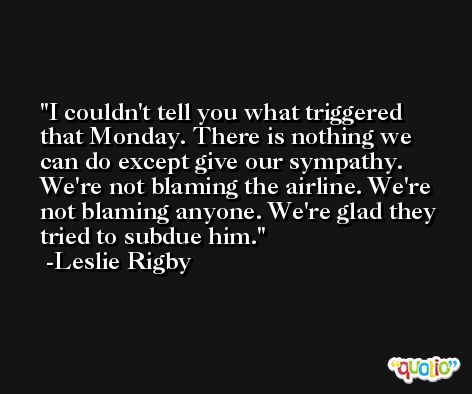 I couldn't tell you what triggered that Monday. There is nothing we can do except give our sympathy. We're not blaming the airline. We're not blaming anyone. We're glad they tried to subdue him. -Leslie Rigby