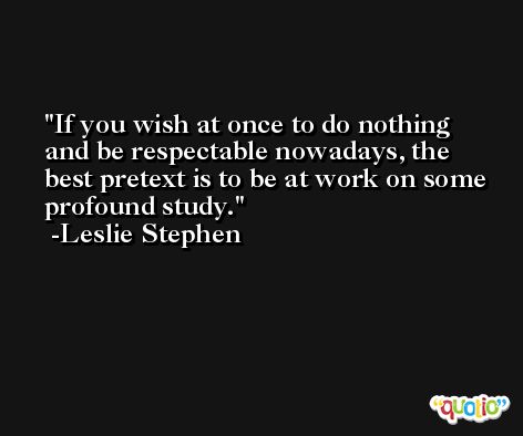 If you wish at once to do nothing and be respectable nowadays, the best pretext is to be at work on some profound study. -Leslie Stephen