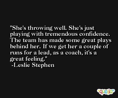 She's throwing well. She's just playing with tremendous confidence. The team has made some great plays behind her. If we get her a couple of runs for a lead, as a coach, it's a great feeling. -Leslie Stephen