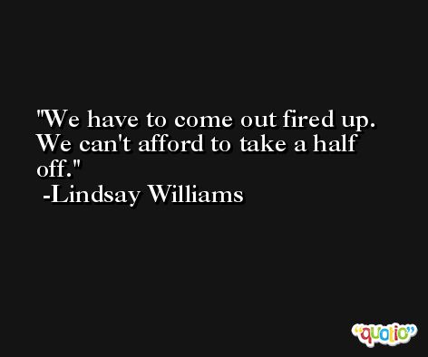 We have to come out fired up. We can't afford to take a half off. -Lindsay Williams