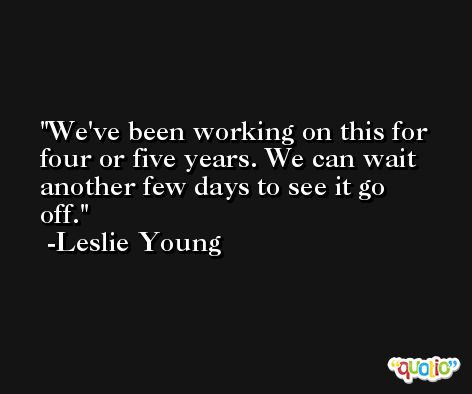 We've been working on this for four or five years. We can wait another few days to see it go off. -Leslie Young