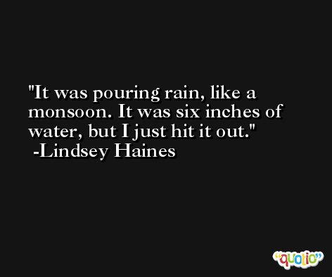 It was pouring rain, like a monsoon. It was six inches of water, but I just hit it out. -Lindsey Haines