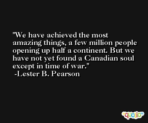 We have achieved the most amazing things, a few million people opening up half a continent. But we have not yet found a Canadian soul except in time of war. -Lester B. Pearson