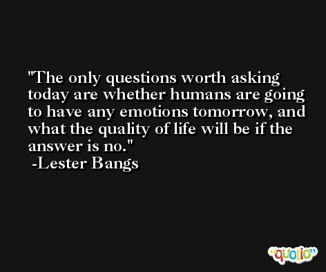 The only questions worth asking today are whether humans are going to have any emotions tomorrow, and what the quality of life will be if the answer is no. -Lester Bangs