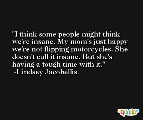 I think some people might think we're insane. My mom's just happy we're not flipping motorcycles. She doesn't call it insane. But she's having a tough time with it. -Lindsey Jacobellis
