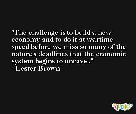 The challenge is to build a new economy and to do it at wartime speed before we miss so many of the nature's deadlines that the economic system begins to unravel. -Lester Brown