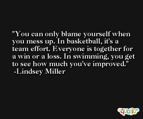 You can only blame yourself when you mess up. In basketball, it's a team effort. Everyone is together for a win or a loss. In swimming, you get to see how much you've improved. -Lindsey Miller