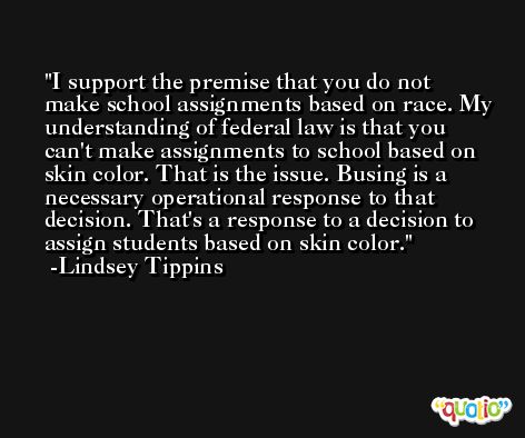 I support the premise that you do not make school assignments based on race. My understanding of federal law is that you can't make assignments to school based on skin color. That is the issue. Busing is a necessary operational response to that decision. That's a response to a decision to assign students based on skin color. -Lindsey Tippins