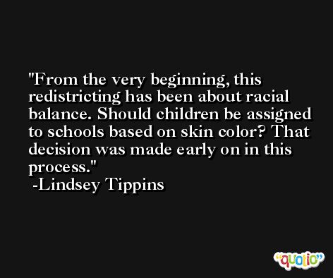 From the very beginning, this redistricting has been about racial balance. Should children be assigned to schools based on skin color? That decision was made early on in this process. -Lindsey Tippins