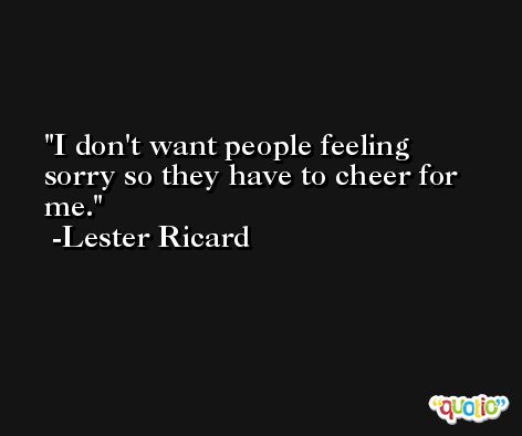 I don't want people feeling sorry so they have to cheer for me. -Lester Ricard
