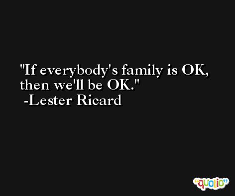 If everybody's family is OK, then we'll be OK. -Lester Ricard
