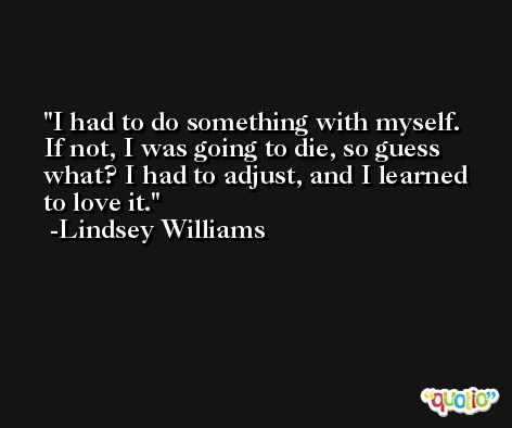I had to do something with myself. If not, I was going to die, so guess what? I had to adjust, and I learned to love it. -Lindsey Williams