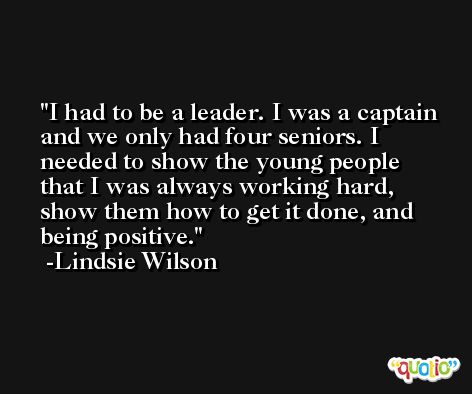 I had to be a leader. I was a captain and we only had four seniors. I needed to show the young people that I was always working hard, show them how to get it done, and being positive. -Lindsie Wilson