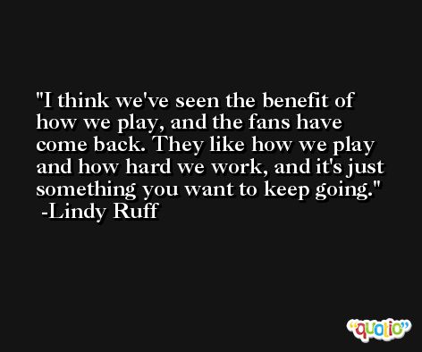 I think we've seen the benefit of how we play, and the fans have come back. They like how we play and how hard we work, and it's just something you want to keep going. -Lindy Ruff