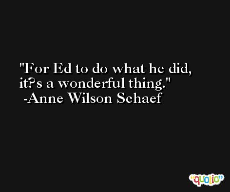 For Ed to do what he did, it?s a wonderful thing. -Anne Wilson Schaef