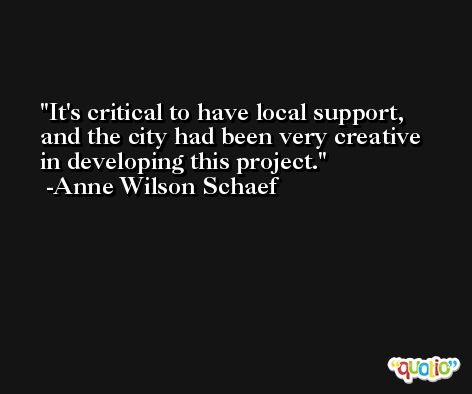 It's critical to have local support, and the city had been very creative in developing this project. -Anne Wilson Schaef