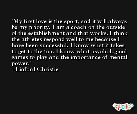 My first love is the sport, and it will always be my priority. I am a coach on the outside of the establishment and that works. I think the athletes respond well to me because I have been successful. I know what it takes to get to the top. I know what psychological games to play and the importance of mental power. -Linford Christie