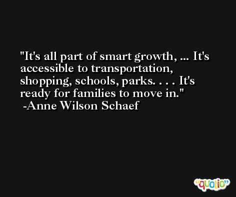 It's all part of smart growth, ... It's accessible to transportation, shopping, schools, parks. . . . It's ready for families to move in. -Anne Wilson Schaef