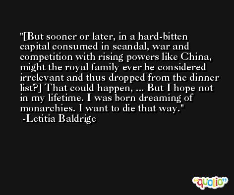 [But sooner or later, in a hard-bitten capital consumed in scandal, war and competition with rising powers like China, might the royal family ever be considered irrelevant and thus dropped from the dinner list?] That could happen, ... But I hope not in my lifetime. I was born dreaming of monarchies. I want to die that way. -Letitia Baldrige