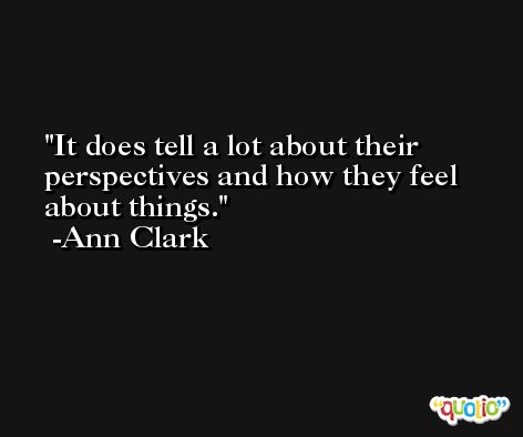 It does tell a lot about their perspectives and how they feel about things. -Ann Clark