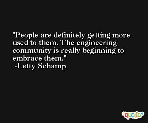 People are definitely getting more used to them. The engineering community is really beginning to embrace them. -Letty Schamp