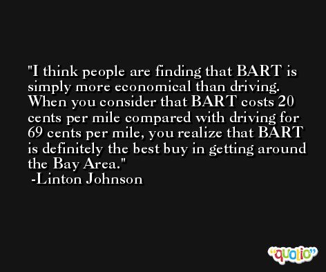 I think people are finding that BART is simply more economical than driving. When you consider that BART costs 20 cents per mile compared with driving for 69 cents per mile, you realize that BART is definitely the best buy in getting around the Bay Area. -Linton Johnson