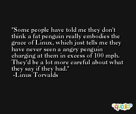 Some people have told me they don't think a fat penguin really embodies the grace of Linux, which just tells me they have never seen a angry penguin charging at them in excess of 100 mph. They'd be a lot more careful about what they say if they had. -Linus Torvalds