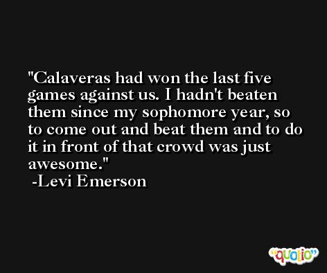 Calaveras had won the last five games against us. I hadn't beaten them since my sophomore year, so to come out and beat them and to do it in front of that crowd was just awesome. -Levi Emerson