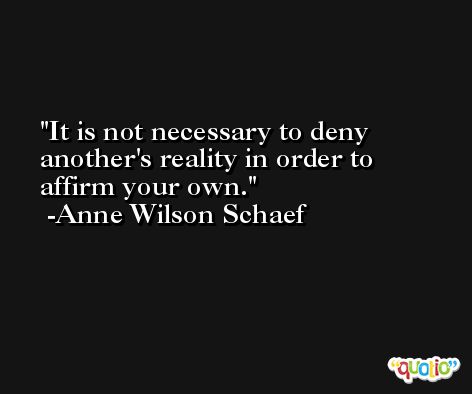 It is not necessary to deny another's reality in order to affirm your own. -Anne Wilson Schaef