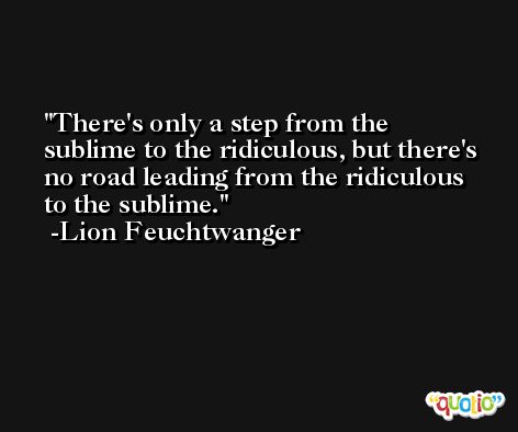 There's only a step from the sublime to the ridiculous, but there's no road leading from the ridiculous to the sublime. -Lion Feuchtwanger