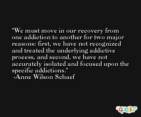 We must move in our recovery from one addiction to another for two major reasons: first, we have not recognized and treated the underlying addictive process, and second, we have not accurately isolated and focused upon the specific addictions. -Anne Wilson Schaef