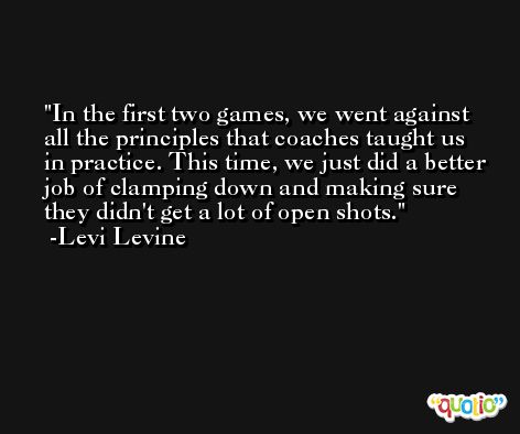In the first two games, we went against all the principles that coaches taught us in practice. This time, we just did a better job of clamping down and making sure they didn't get a lot of open shots. -Levi Levine