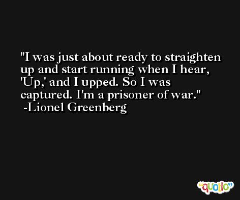 I was just about ready to straighten up and start running when I hear, 'Up,' and I upped. So I was captured. I'm a prisoner of war. -Lionel Greenberg