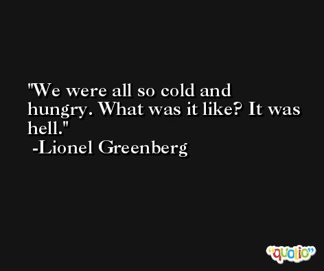 We were all so cold and hungry. What was it like? It was hell. -Lionel Greenberg
