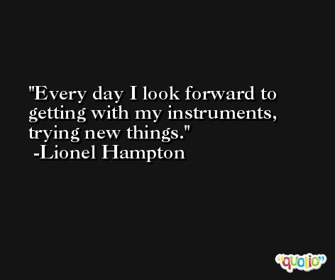 Every day I look forward to getting with my instruments, trying new things. -Lionel Hampton