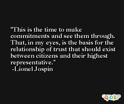 This is the time to make commitments and see them through. That, in my eyes, is the basis for the relationship of trust that should exist between citizens and their highest representative. -Lionel Jospin