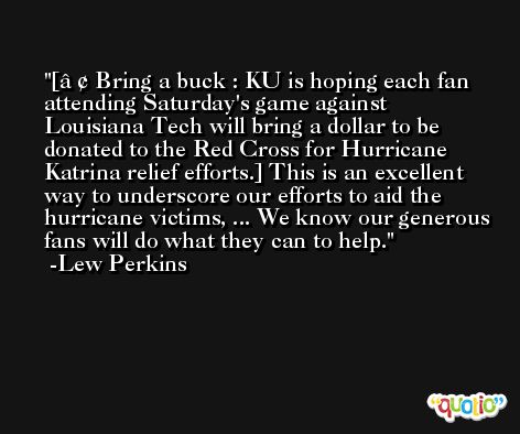 [â€¢ Bring a buck : KU is hoping each fan attending Saturday's game against Louisiana Tech will bring a dollar to be donated to the Red Cross for Hurricane Katrina relief efforts.] This is an excellent way to underscore our efforts to aid the hurricane victims, ... We know our generous fans will do what they can to help. -Lew Perkins