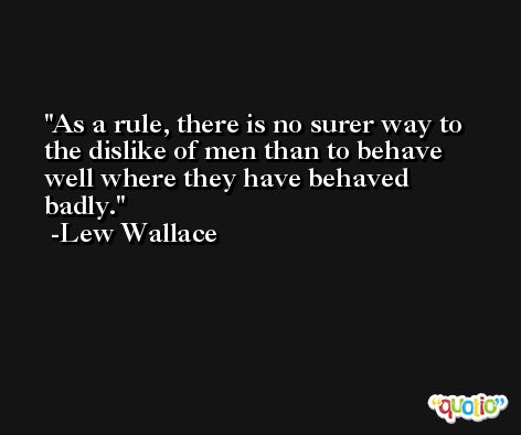 As a rule, there is no surer way to the dislike of men than to behave well where they have behaved badly. -Lew Wallace