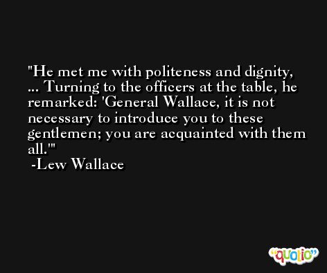 He met me with politeness and dignity, ... Turning to the officers at the table, he remarked: 'General Wallace, it is not necessary to introduce you to these gentlemen; you are acquainted with them all.' -Lew Wallace