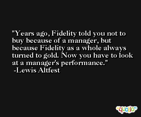 Years ago, Fidelity told you not to buy because of a manager, but because Fidelity as a whole always turned to gold. Now you have to look at a manager's performance. -Lewis Altfest