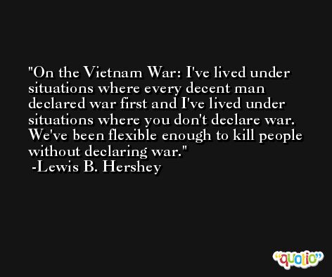 On the Vietnam War: I've lived under situations where every decent man declared war first and I've lived under situations where you don't declare war. We've been flexible enough to kill people without declaring war. -Lewis B. Hershey