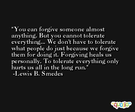 You can forgive someone almost anything. But you cannot tolerate everything... We don't have to tolerate what people do just because we forgive them for doing it. Forgiving heals us personally. To tolerate everything only hurts us all in the long run. -Lewis B. Smedes