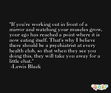 If you're working out in front of a mirror and watching your muscles grow, your ego has reached a point where it is now eating itself. That's why I believe there should be a psychiatrist at every health club, so that when they see you doing this, they will take you away for a little chat. -Lewis Black