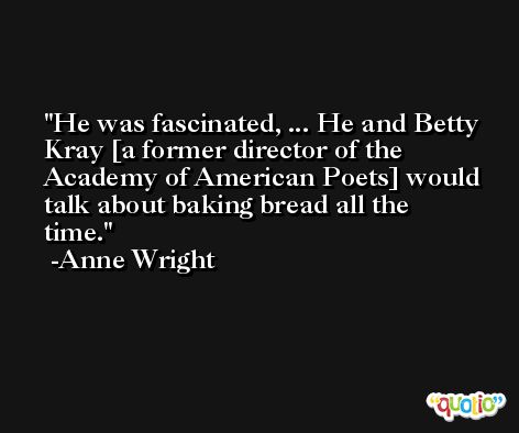 He was fascinated, ... He and Betty Kray [a former director of the Academy of American Poets] would talk about baking bread all the time. -Anne Wright
