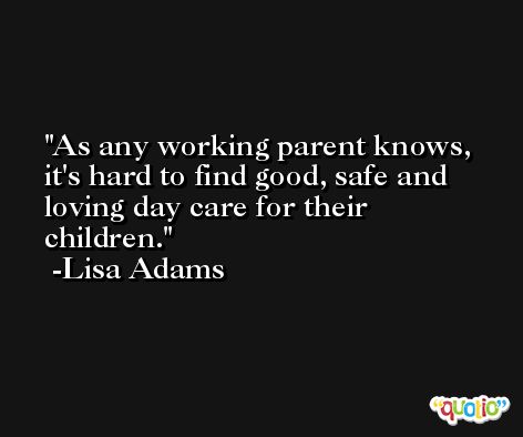 As any working parent knows, it's hard to find good, safe and loving day care for their children. -Lisa Adams