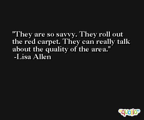 They are so savvy. They roll out the red carpet. They can really talk about the quality of the area. -Lisa Allen
