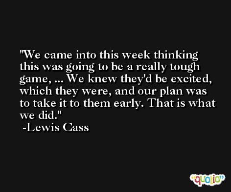 We came into this week thinking this was going to be a really tough game, ... We knew they'd be excited, which they were, and our plan was to take it to them early. That is what we did. -Lewis Cass