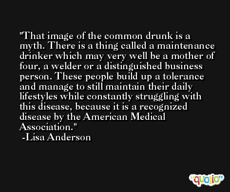 That image of the common drunk is a myth. There is a thing called a maintenance drinker which may very well be a mother of four, a welder or a distinguished business person. These people build up a tolerance and manage to still maintain their daily lifestyles while constantly struggling with this disease, because it is a recognized disease by the American Medical Association. -Lisa Anderson